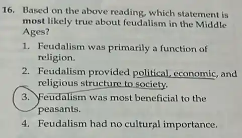 16. Based on the above reading, which statement is
most likely true about feudalism in the Middle
Ages?
1. Feudalism was primarily a function of
religion.
2. Feudalism provided political, economic, and
religious structure to society.
3. Feudalism was most beneficial to the
peasants.
4. Feudalism had no cultural importance.