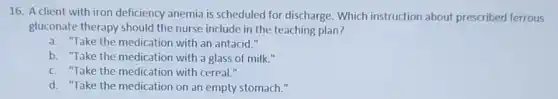 16. A client with iron deficiency anemia is scheduled for discharge Which instruction about prescribed ferrous
gluconate therapy should the nurse include in the teaching plan?
a. "Take the medication with an antacid."
b. "Take the medication with a glass of milk."
c. "Take the medication with cereal."
d. "Take the medication on an empty stomach."