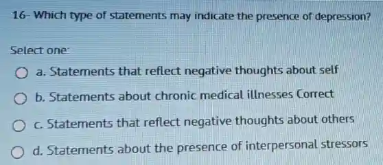 16- Which type of statements may indicate the presence of depression?
Select one:
a. Statements that reflect negative thoughts about self
b. Statements about chronic medical illnesses Correct
c. Statements that reflect negative thoughts about others
d. Statements about the presence of interpersonal stressors