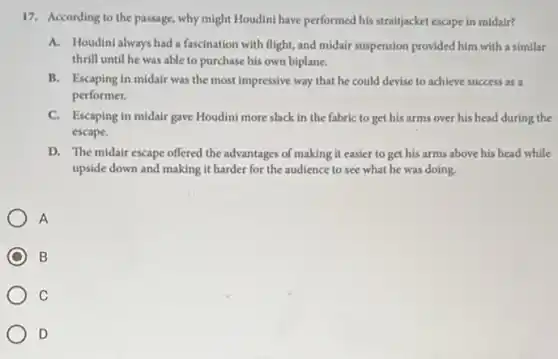 17. According to the passage, why might Houdini have performed his straitjacket escape in midair?
A.Houdini always had a fascination with flight, and midair suspension provided him with a similar
thrill until he was able to purchase his own biplane.
B. Escaping in midair was the most impressive way that he could devise to achieve success as a
performer.
C. Escaping in midair gave Houdini more slack in the fabric to get his arms over his head during the
escape.
D. The midair escape offered the advantages of making it easier to get his arms above his head while
upside down and making it harder for the audience to see what he was doing.
A
B
C
D