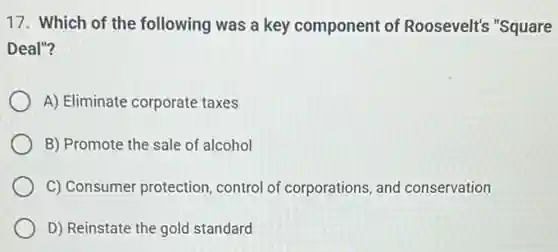 17. Which of the following was a key component of Roosevelt's "Square
Deal"?
A) Eliminate corporate taxes
B) Promote the sale of alcohol
C) Consumer protection control of corporations, and conservation
D) Reinstate the gold standard