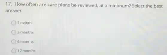 17. How often are care plans be reviewed, at a minimum? Select the best
answer
1 month
3 months
6 months
12 months