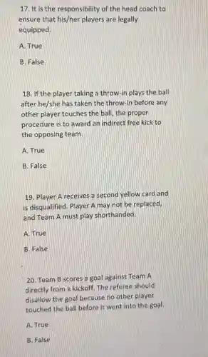17. It is the responsibility of the head coach to
ensure that his/her players are legally
equipped.
A. True
B. False
18. If the player taking a throw-in plays the ball
after he/she has taken the throw-in before any
other player touches the ball, the proper
procedure is to award an indirect free kick to
the opposing team.
A. True
B. False
19. Player A receives a second yellow card and
is disqualified. Player A may not be replaced,
and Team A must play shorthanded.
A. True
B. False
20. Team B scores a goal against Team A
directly from a kickoff The referee should
disallow the goal because no other player
touched the ball before it went into the goal.
A. True
B. False