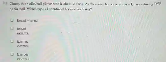 18) Christy is a volleyball player who is about to serve. As she makes her serve she is only concentrating (5pts)
on the ball. Which type of attentional focus is she using?
Broad internal
Broad
external
Narrow
internal
Narrow
external