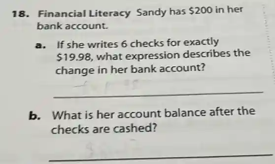 18. Financial Literacy Sandy has 200 in her
bank account.
a. If she writes 6 checks for exactly
 19.98 what expression describes the
change in her bank account?
__
b. What is her account balance after the
checks are cashed?
__