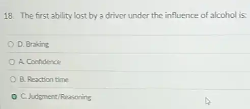 18. The first ability lost by a driver under the influence of alcohol is:
D. Braking
A. Confidence
B. Reaction time
C. Judgment/Reasoning