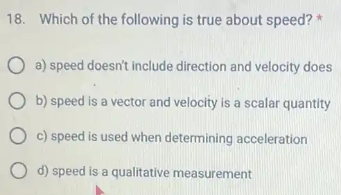 18. Which of the following is true about speed?
a) speed doesn't include direction and velocity does
b) speed is a vector and velocity is a scalar quantity
c) speed is used when determining acceleration
d) speed is a qualitative measurement