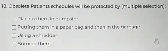 18. Obsolete Patients schedules will be protected by (multiple selection):
Placing them in dumpster
Putting them in a paper bag and then in the garbage
Using a shredder
Burning them