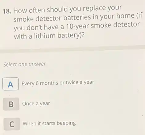 18. How often should you replace your
smoke detector batteries in your home (if
you don't have a 10-year smoke detector
with a lithium battery)?
Select one answer
A Every 6 months or twice a year
B Once a year
C When it starts beeping