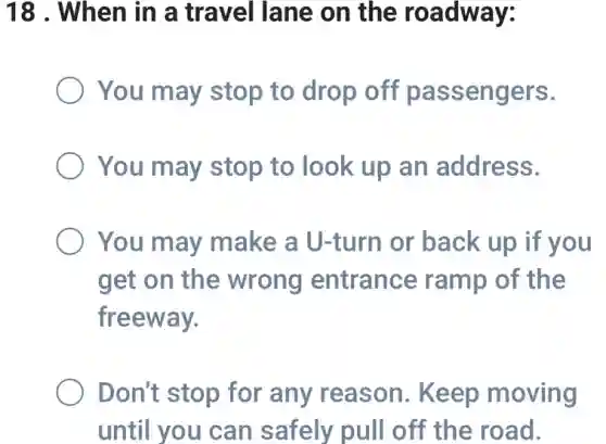 18 . When in a travel lane on the roadway:
You may stop to drop off passengers.
You may stop to look up an address.
You may make a U-turn or back up if you
get on the wrong entrance ramp of the
freeway.
Don't stop for any reason . Keep moving
until you can safely pull off the road.