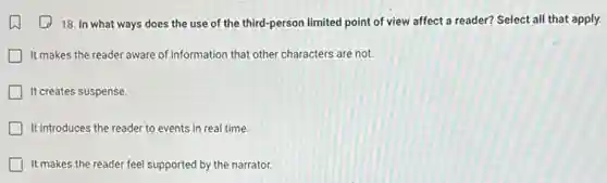 18. In what ways does the use of the third-person limited point of view affect a reader? Select all that apply.
It makes the reader aware of information that other characters are not.
It creates suspense.
It introduces the reader to events in real time.
It makes the reader feel supported by the narrator.