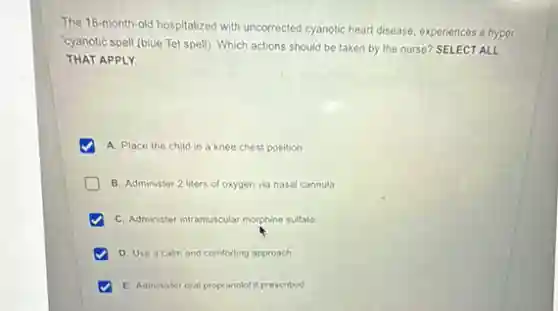 The 18-month-old hospitalized with uncorrected cyanotic heart disease, experiences a hyper
"cyanotic spell (blue Tet spell). Which actions should be taken by the nurse? SELECT ALL
THAT APPLY.
A. Place the child in a knee chest position
B. Administer 2 liters of oxygen via nasal cannula
C. Administer intramuscular morphine sulfate
D. Use a calm and comforting approach
E. Administer oral propranolol prescribed