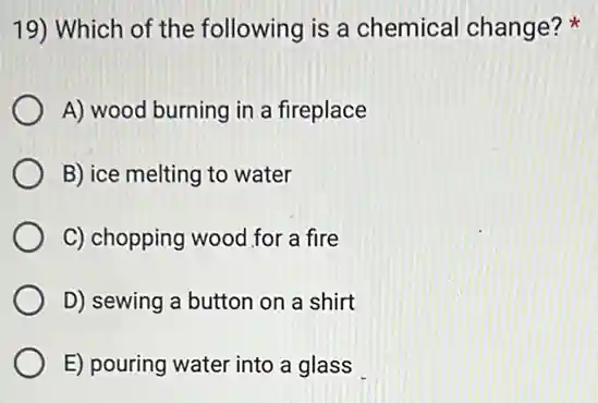 19) Which of the following is a chemical change?
A) wood burning in a fireplace
B) ice melting to water
C) chopping wood for a fire
D) sewing a button on a shirt
E) pouring water into a glass
