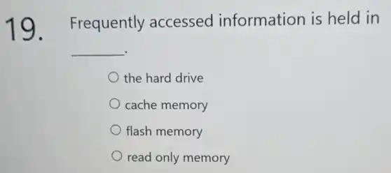 19 Frequently accessed information is held in
__
the hard drive
cache memory
flash memory
read only memory