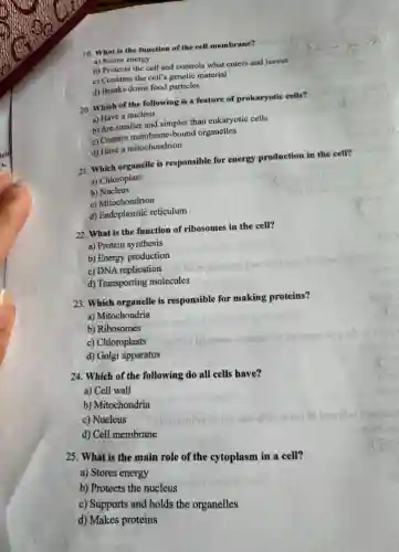 19. What is the function of the cell membrane?
a) Stores energy
b) Protects the cell and controls what enters and leaves
c) Contains the cell's genetic material
d) Breaks down food particles
20. Which of the following is a feature of prokaryotic cells?
a) Have a nucleus
b) Are smaller and simpler than eukaryotic cells
c) Contain membrane-bound organelles
d) Have a mitochondrion
21. Which organelle is responsible for energy production in the cell?
a) Chloroplast
b) Nucleus
c) Mitochondrion
d) Endoplasmic reticulum
22. What is the function of ribosomes in the cell?
a) Protein synthesis
b) Energy production
c) DNA replication
d) Transporting molecules
23. Which organelle is responsible for making proteins?
a) Mitochondria
b) Ribosomes
c) Chloroplasts
d) Golgi apparatus
24. Which of the following do all cells have?
a) Cell wall
b) Mitochondria
c) Nucleus
d) Cell membrane
25. What is the main role of the cytoplasm in a cell?
a) Stores energy
b) Protects the nucleus
c) Supports and holds the organelles
d) Makes proteins