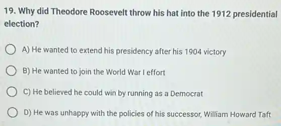 19. Why did Theodore Roosevelt throw his hat into the 1912 presidential
election?
A) He wanted to extend his presidency after his 1904 victory
B) He wanted to join the World War I effort
C) He believed he could win by running as a Democrat
D) He was unhappy with the policies of his successor, William Howard Taft
