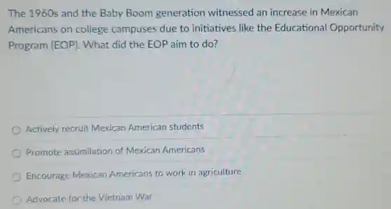 The 1960s and the Baby Boom generation witnessed an increase in Mexican
Americans on college campuses due to initiatives like the Educational Opportunity
Program (EOP). What did the EOP aim to do?
Actively recruit Mexican American students
Promote assimilation of Mexican Americans
Encourage Mexican Americans to work in agriculture
Advocate for the Vietnam War
