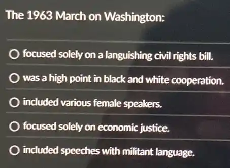 The 1963 March on Washington:
focused solely on a languishing civil rights bill.
was a high point in black and white cooperation.
included various female speakers.
focused solely on economic justice.
included speeches with militant language.