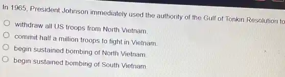 In 1965, President Johnson immediately used the authority of the Gulf of Tonkin Resolution to
withdraw all US troops from North Vietnam
commit half a million troops to fight in Vietnam
begin sustained I bombing of North Vietnam
begin sustained bombing of South Vietnam
