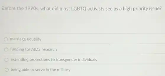 Before the 199 Os, what did most LGBTQ activists see as a high priority issue?
marriage equality
funding for AIDS research
extending protections to transgender individuals
being able to serve in the military