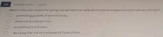 19
What is the main reason for giving a progestationa medication to perimenopausa I women n who use estrogen?
promoting growth of uterinelining
preventing asteoporosis
preventing hot flashes
decrease the risk of endometrial hyperplasia
Multiple Choice 1 point