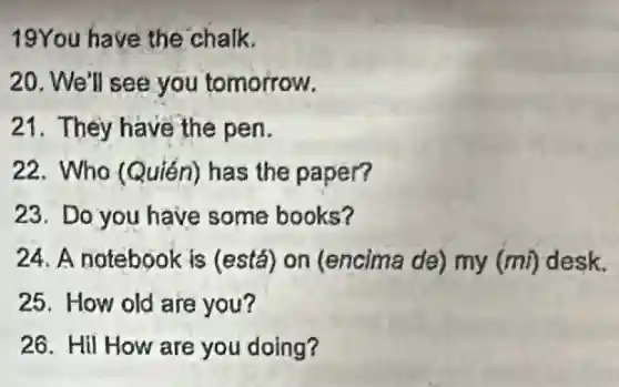 19You have the chalk.
20. We'll see you tomorrow.
21. They have the pen.
22. Who (Quién)has the paper?
23. Do you have some books?
24. A notebook is (está) on (encima de) my (mi) desk.
25. How old are you?
26. Hil How are you doing?