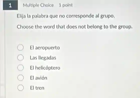 1
Multiple Choice 1 point
Elija la palabra que no corresponde al grupo.
Choose the word that does not belong to the group.
El aeropuerto
Las llegadas
El helicóptero
El avión
El tren