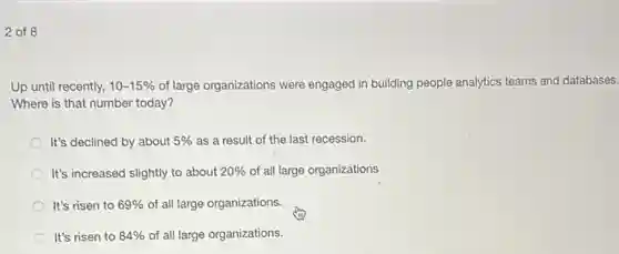 2 of 8
Up until recently, 10-15% of large organizations were engaged in building people analytics teams and databases.
Where is that number today?
It's declined by about 5% as a result of the last recession.
It's increased slightly to about 20% of all large organizations
It's risen to 69% of all large organizations.
It's risen to 84% of all large organizations.