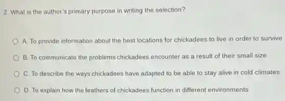 2. What is the author's primary purpose in writing the selection?
A. To provide information about the best locations for chickadees to live in order to survive
B. To communicate the problems chickadees encounter as a result of their small size
C. To describe the ways chickadees have adapted to be able to stay alive in cold climates
D. To explain how the feathers of chickadees function in different environments