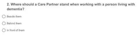 2. Where should a Care Partner stand when working with a person living with
dementia?
) Beside them
Behind them
In front of them