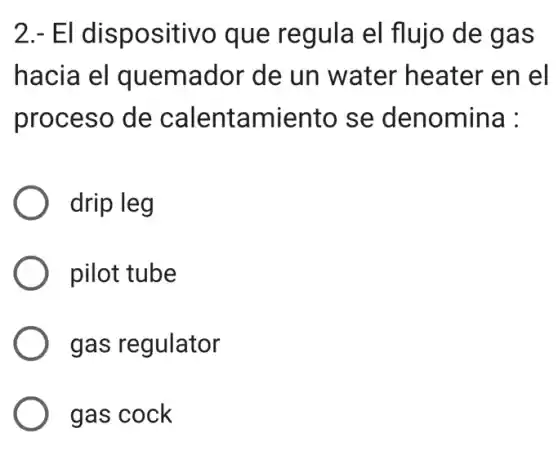 2.- El dispositivo que regula el flujo de gas
hacia el quemador de un water heater en el
proceso de calentamiento se denomina :
drip leg
pilot tube
gas regulator
gas cock