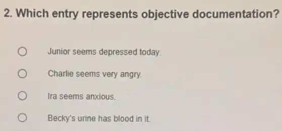2. Which entry represents objective documentation?
Junior seems depressed today.
Charlie seems very angry.
Ira seems anxious.
Becky's urine has blood in it.