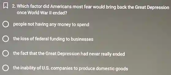 2. Which factor did Americans most fear would bring back the Great Depression
once World War II ended?
people not having any money to spend
the loss of federal funding to businesses
the fact that the Great Depression had never really ended
the inability of U.S companies to produce domestic goods