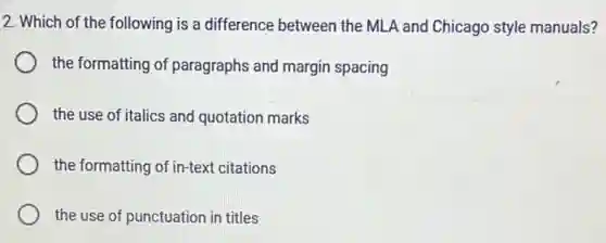 2. Which of the following is a difference between the MLA and Chicago style manuals?
the formatting of paragraphs and margin spacing
the use of italics and quotation marks
the formatting of in-text citations
the use of punctuation in titles