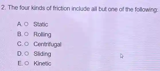 2. The four kinds of friction include all but one of the following:
A. Static
B. Rolling
C. Centrifugal
D. Sliding
E. Kinetic