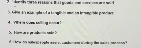 2. Identify three reasons that goods and services are sold.
3. Give an example of a tangible and an intangible product.
4. Where does selling occur?
5. How are products sold?
6. How do salespeople assist customers during the sales process?
