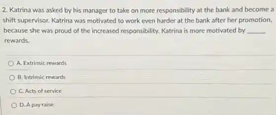 2. Katrina was asked by his manager to take on more responsibility at the bank and become a
shift supervisor. Katrina was motivated to work even harder at the bank after her promotion,
because she was proud of the increased responsibility. Katrina is more motivated by __
rewards.
A. Extrinsic rewards
B. Intrinsic rewards
C. Acts of service
D. A pay raise