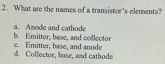 2. What are the names of a transistor's elements?
a. Anode and cathode
b. Emitter, base , and collector
c. Emitter, base , and anode
d. Collector, base and cathode