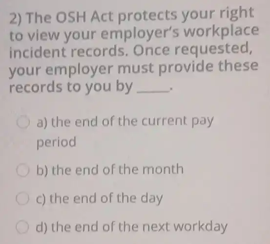 2) The OSH Act protects your right
to view your employer's workplace
incident records Once requested,
your employer must provide these
records to you by __
a) the end of the current pay
period
b) the end of the month
c) the end of the day
d) the end of the next workday