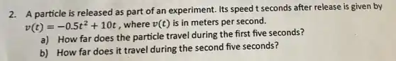 2. A particle is released as part of an experiment. Its speed t seconds after release is given by
v(t)=-0.5t^2+10t where v(t) is in meters per second.
a) How far does the particle travel during the first five seconds?
b) How far does it travel during the second five seconds?