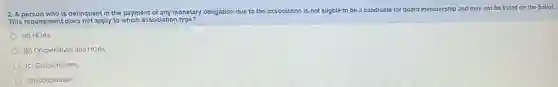 2. A person who is delinquent in the payment of any monetary obligation due to the association is not eligble to be a candidate for board membership and may not be listed on the ballot.
This requirement does not apply to which association type?
(a) HOAS
(b) Cooperatives and HOAS
(c) Condomniums
(d) Cooperative