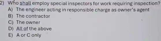 2) Who shall employ special inspectors for work requiring inspection?
A) The engineer acting in responsible charge as owner's agent
B) The contractor
C) The owner
D) All of the above
E) AorConly
