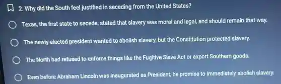 2. Why did the South feel justified in seceding from the United States?
Texas, the first state to secede, stated that slavery was moral and legal, and should remain that way.
The newly elected president wanted to abolish slavery, but the Constitution protected slavery.
The North had refused to enforce things like the Fugitive Slave Act or export Southern goods.
Even before Abraham Lincoln was inaugurated as President, he promise to immediately abolish slavery.