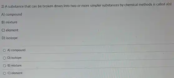 2) A substance that can be broken down into two or more simpler substances by chemical methods is called a(n)
A) compound
B) mixture
C) element
D) isotope
A) compound
D) isotope
B) mixture
C) element