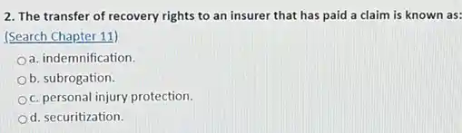 2. The transfer of recovery rights to an insurer that has paid a claim is known as:
(Search Chapter 11)
a. indemnification.
Ob. subrogation.
c. personal injury protection.
Od. securitization.