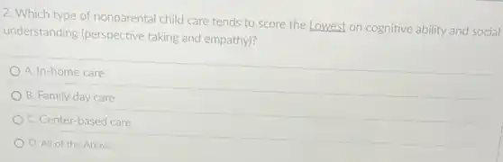 2. Which type of nonparental child care tends to score the Lowest on cognitive ability and social
understanding (perspective taking and empathy)?
A. In-home care
B. Family day care
C. Center-based care
D. All of the Above