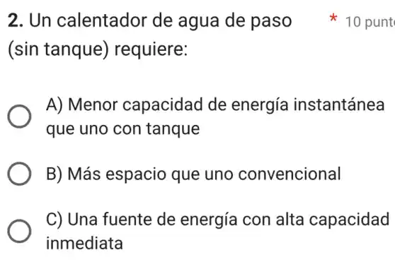 2. Un calentador de agua de paso .
(sin tanque)requiere:
A) Menor capacidad de energía instantánea
que uno con tanque
B) Más espacio que uno convencional
C) Una fuente de energía con alta capacidad
inmediata
x 10 punt