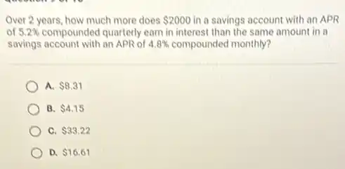 Over 2 years, how much more does 2000 in a savings account with an APR
of 5.2% compounded quarterly earn in interest than the same amount in a
savings account with an APR of 4.8% compounded monthly?
A. 8.31
B. 4.15
C. 33.22
D. 16.61