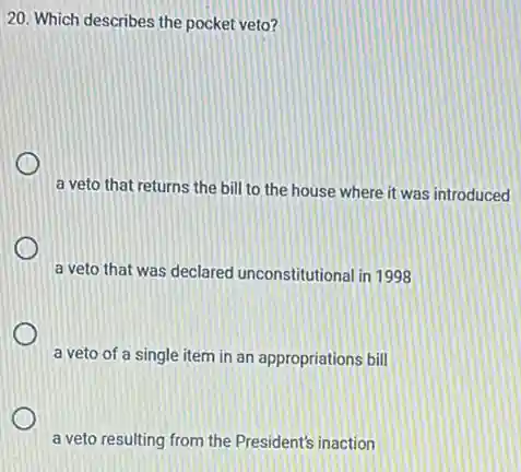 20. Which describes the pocket veto?
a veto that returns the bill to the house where it was introduced
a veto that was declared unconstitutional in 1998
a veto of a single item in an appropriations bill
a veto resulting from the President's inaction
