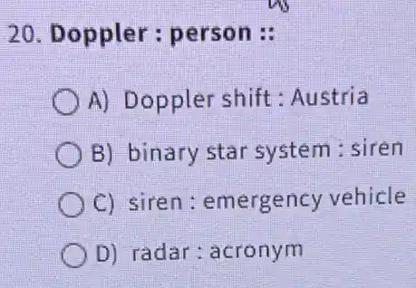20. Doppler : person :
A) Doppler shift : Austria
B) binary star system : siren
C) siren : emergency vehicle
D) radar : acronym